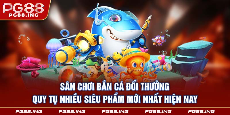 Sân chơi bắn cá đổi thưởng quy tụ nhiều siêu phẩm mới nhất hiện nay